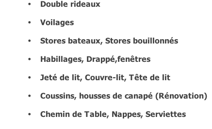 Double rideaux  	Voilages  	Stores bateaux, Stores bouillonnés  	Habillages, Drappé,fenêtres   	Jeté de lit, Couvre-lit, Tête de lit  	Coussins, housses de canapé (Rénovation)  	Chemin de Table, Nappes, Serviettes
